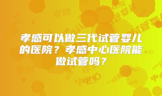 孝感可以做三代试管婴儿的医院？孝感中心医院能做试管吗？
