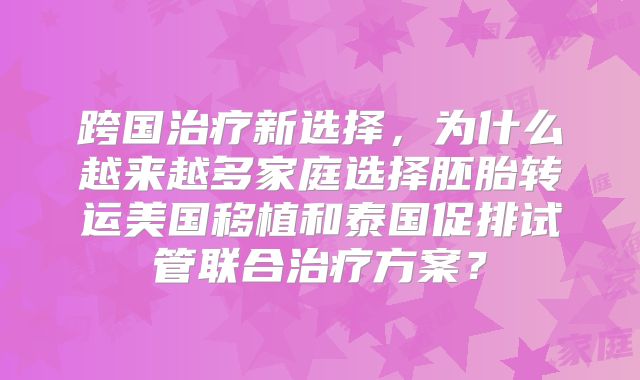 跨国治疗新选择，为什么越来越多家庭选择胚胎转运美国移植和泰国促排试管联合治疗方案？
