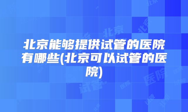 北京能够提供试管的医院有哪些(北京可以试管的医院)