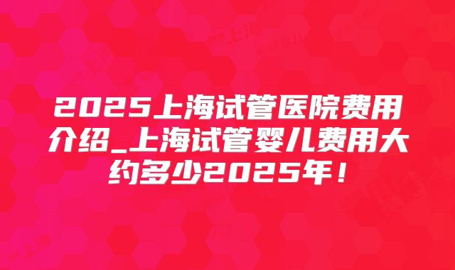 2025上海试管医院费用介绍_上海试管婴儿费用大约多少2025年!