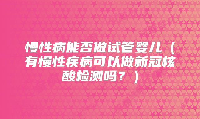 慢性病能否做试管婴儿(有慢性疾病可以做新冠核酸检测吗?)