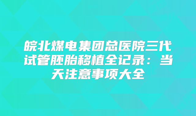 皖北煤电集团总医院三代试管胚胎移植全记录：当天注意事项大全