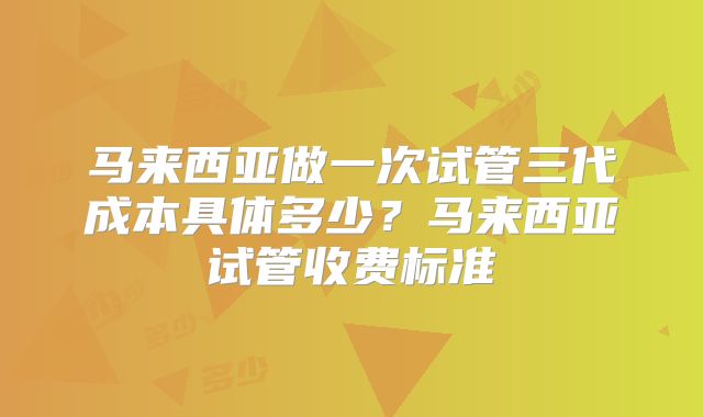马来西亚做一次试管三代成本具体多少？马来西亚试管收费标准