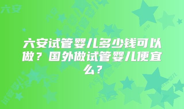 六安试管婴儿多少钱可以做?国外做试管婴儿便宜么?