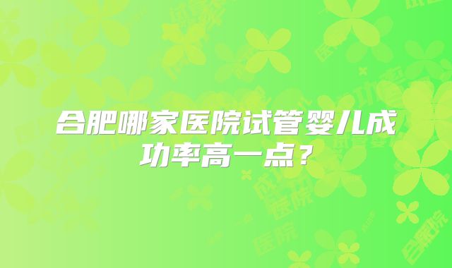 合肥哪家医院试管婴儿成功率高一点？