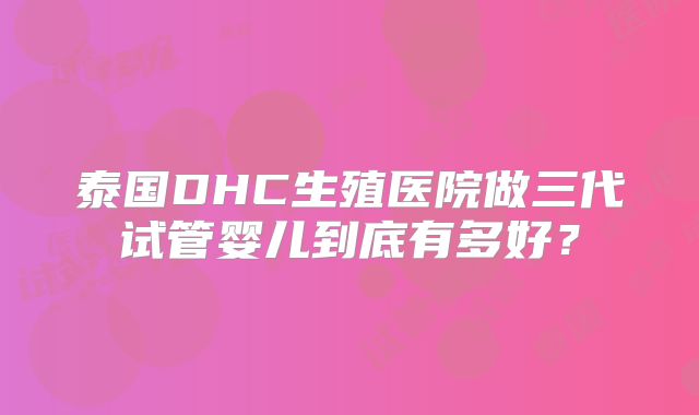 泰国DHC生殖医院做三代试管婴儿到底有多好？