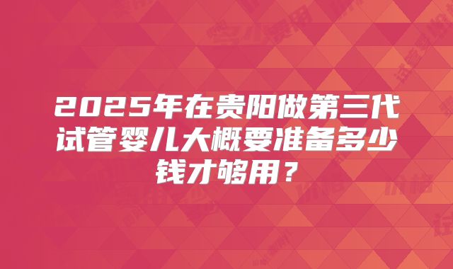 2025年在贵阳做第三代试管婴儿大概要准备多少钱才够用？