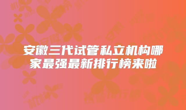 安徽三代试管私立机构哪家最强最新排行榜来啦