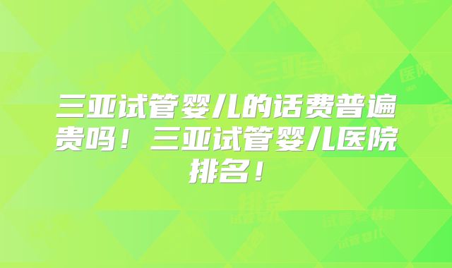 三亚试管婴儿的话费普遍贵吗！三亚试管婴儿医院排名！