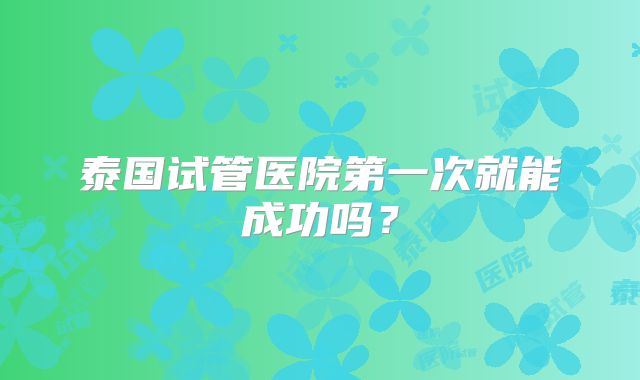 泰国试管医院第一次就能成功吗？