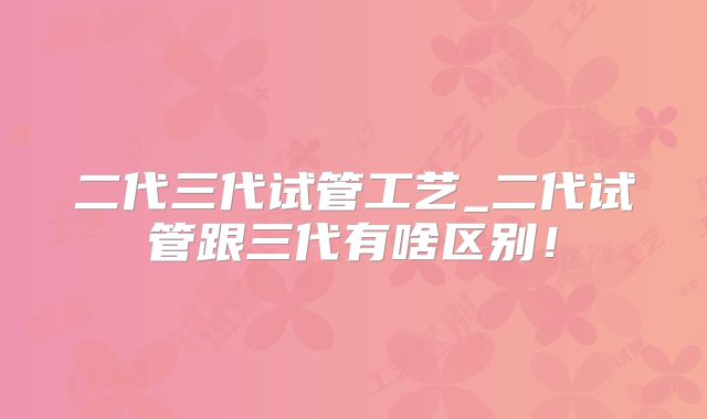 二代三代试管工艺_二代试管跟三代有啥区别！