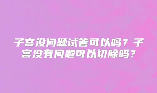 子宫没问题试管可以吗?子宫没有问题可以切除吗?