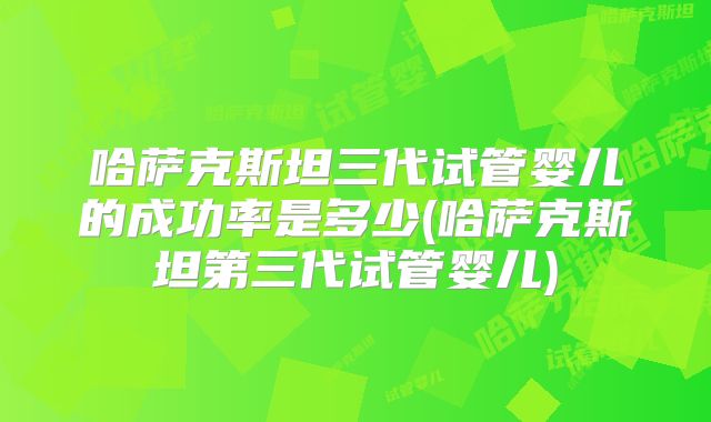 哈萨克斯坦三代试管婴儿的成功率是多少(哈萨克斯坦第三代试管婴儿)