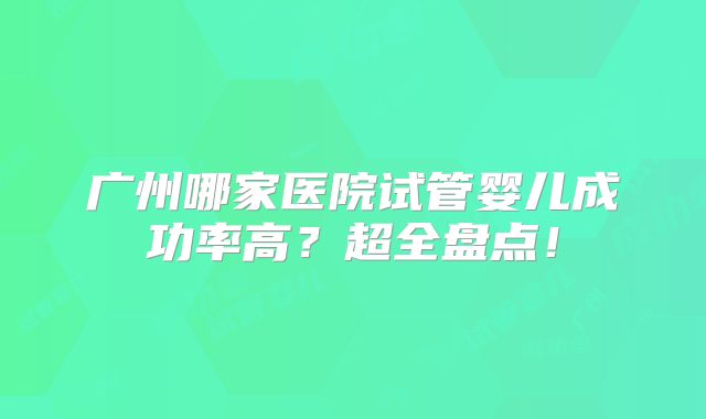广州哪家医院试管婴儿成功率高？超全盘点！