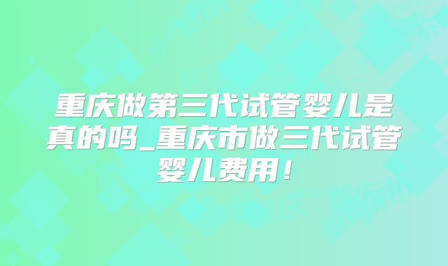 重庆做第三代试管婴儿是真的吗_重庆市做三代试管婴儿费用!