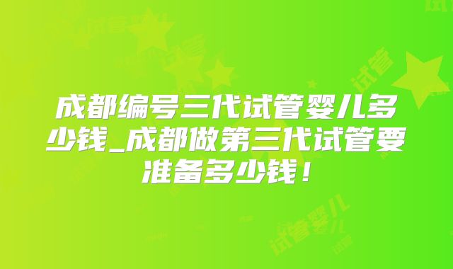 成都编号三代试管婴儿多少钱_成都做第三代试管要准备多少钱！
