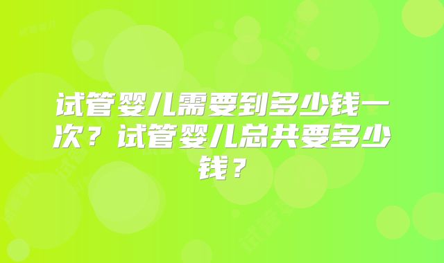 试管婴儿需要到多少钱一次？试管婴儿总共要多少钱？