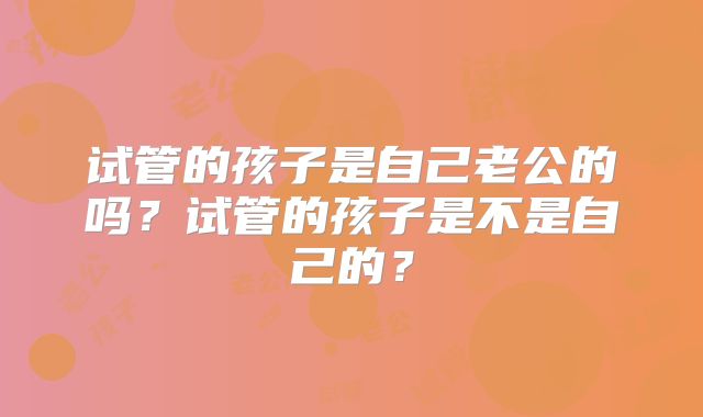 试管的孩子是自己老公的吗？试管的孩子是不是自己的？