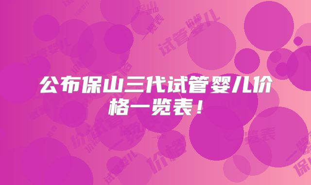 公布保山三代试管婴儿价格一览表！