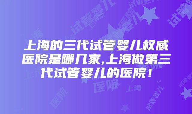 上海的三代试管婴儿权威医院是哪几家,上海做第三代试管婴儿的医院!