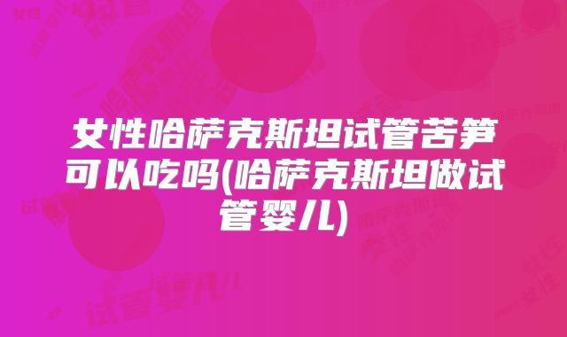女性哈萨克斯坦试管苦笋可以吃吗(哈萨克斯坦做试管婴儿)