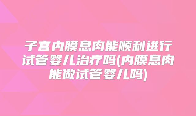 子宫内膜息肉能顺利进行试管婴儿治疗吗(内膜息肉能做试管婴儿吗)