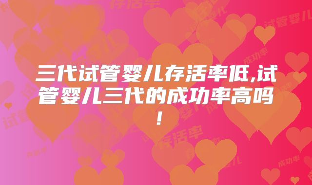 三代试管婴儿存活率低,试管婴儿三代的成功率高吗！