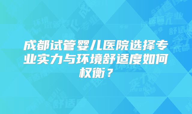 成都试管婴儿医院选择专业实力与环境舒适度如何权衡？
