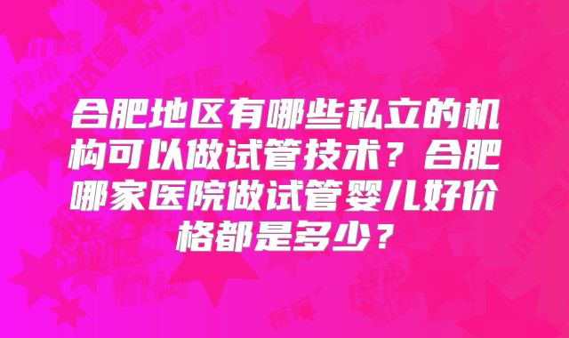 合肥地区有哪些私立的机构可以做试管技术？合肥哪家医院做试管婴儿好价格都是多少？