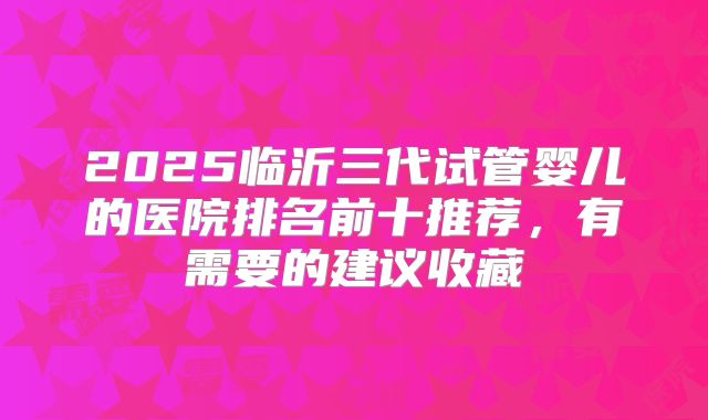 2025临沂三代试管婴儿的医院排名前十推荐，有需要的建议收藏
