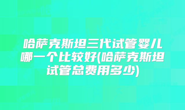 哈萨克斯坦三代试管婴儿哪一个比较好(哈萨克斯坦试管总费用多少)