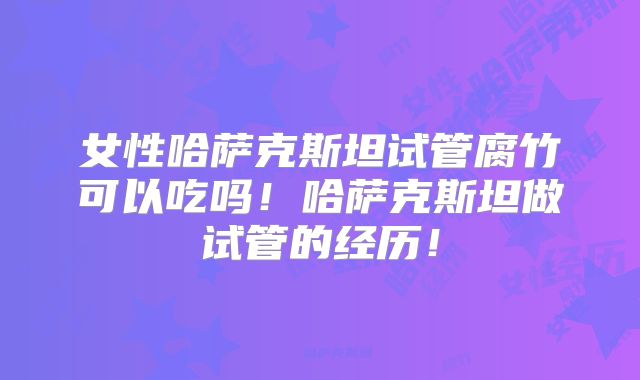 女性哈萨克斯坦试管腐竹可以吃吗！哈萨克斯坦做试管的经历！