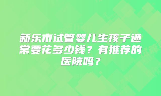 新乐市试管婴儿生孩子通常要花多少钱？有推荐的医院吗？