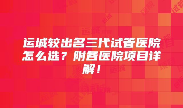 运城较出名三代试管医院怎么选？附各医院项目详解！