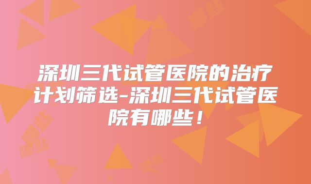 深圳三代试管医院的治疗计划筛选-深圳三代试管医院有哪些！