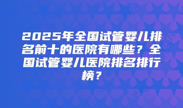 2025年全国试管婴儿排名前十的医院有哪些？全国试管婴儿医院排名排行榜？