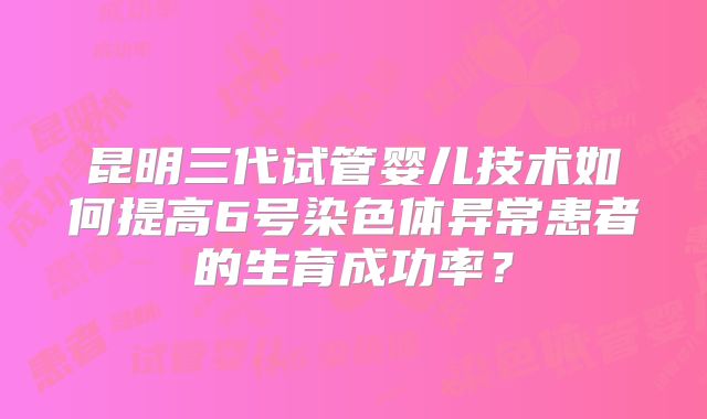 昆明三代试管婴儿技术如何提高6号染色体异常患者的生育成功率？