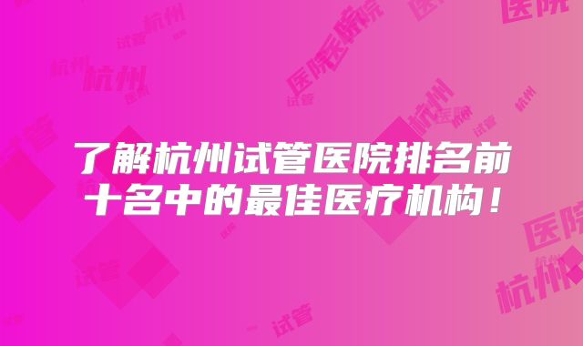 了解杭州试管医院排名前十名中的最佳医疗机构！
