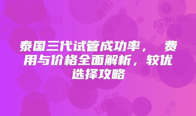 泰国三代试管成功率， 费用与价格全面解析，较优选择攻略