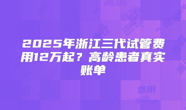 2025年浙江三代试管费用12万起？高龄患者真实账单