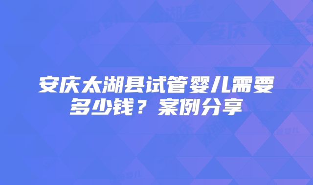 安庆太湖县试管婴儿需要多少钱？案例分享