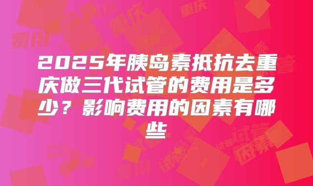2025年胰岛素抵抗去重庆做三代试管的费用是多少？影响费用的因素有哪些