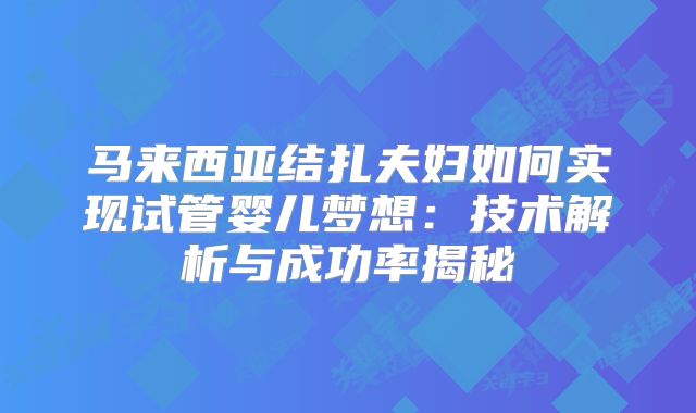 马来西亚结扎夫妇如何实现试管婴儿梦想：技术解析与成功率揭秘
