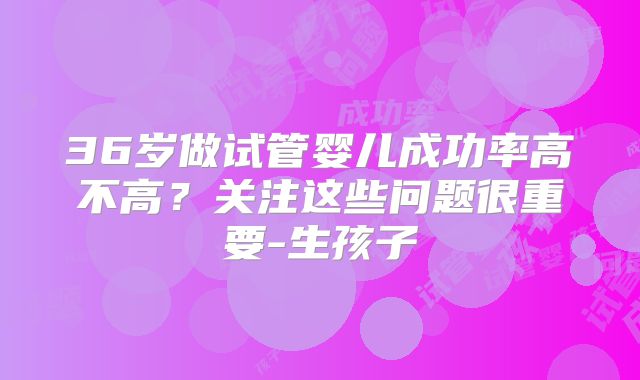 36岁做试管婴儿成功率高不高？关注这些问题很重要-生孩子