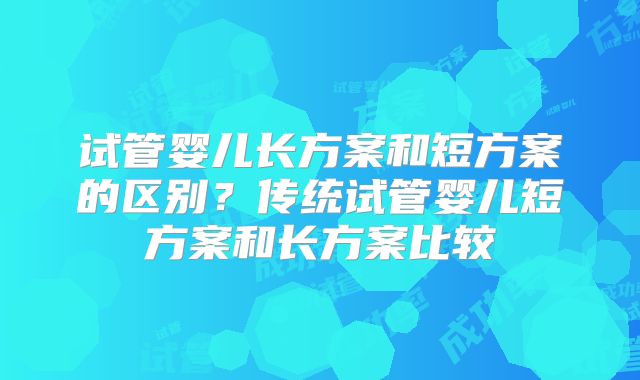 试管婴儿长方案和短方案的区别？传统试管婴儿短方案和长方案比较