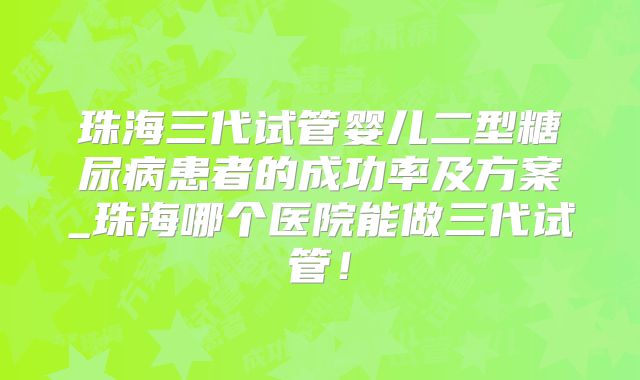 珠海三代试管婴儿二型糖尿病患者的成功率及方案_珠海哪个医院能做三代试管!