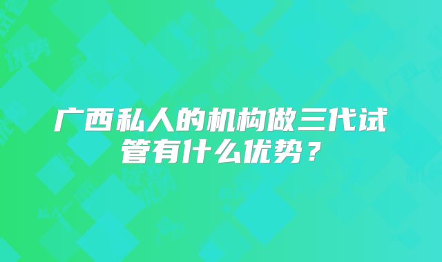 广西私人的机构做三代试管有什么优势？