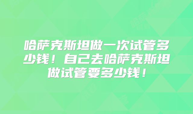 哈萨克斯坦做一次试管多少钱！自己去哈萨克斯坦做试管要多少钱！