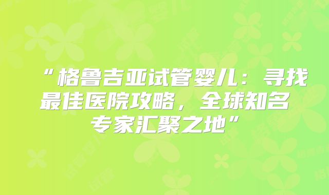 “格鲁吉亚试管婴儿：寻找最佳医院攻略，全球知名专家汇聚之地”