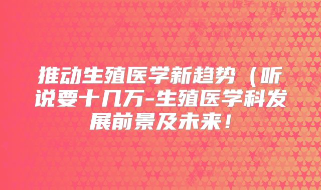 推动生殖医学新趋势（听说要十几万-生殖医学科发展前景及未来！